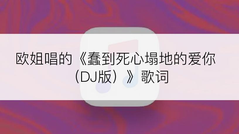 欧姐唱的《蠢到死心塌地的爱你（DJ版）》歌词