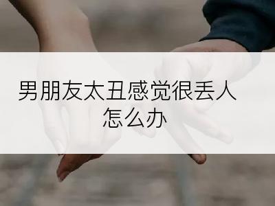 男朋友太丑感觉很丢人怎么办
