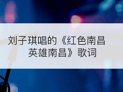 刘子琪唱的《红色南昌 英雄南昌》歌词