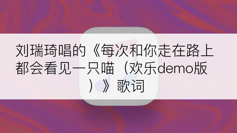 刘瑞琦唱的《每次和你走在路上都会看见一只喵（欢乐demo版）》歌词