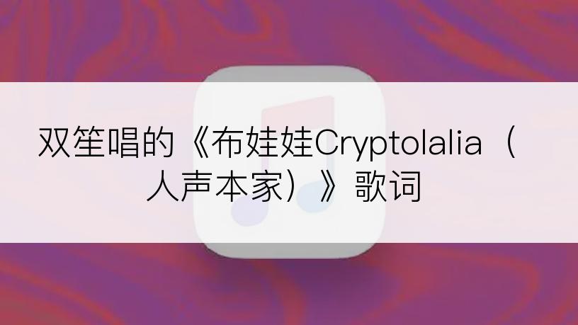 双笙唱的《布娃娃Cryptolalia（人声本家）》歌词