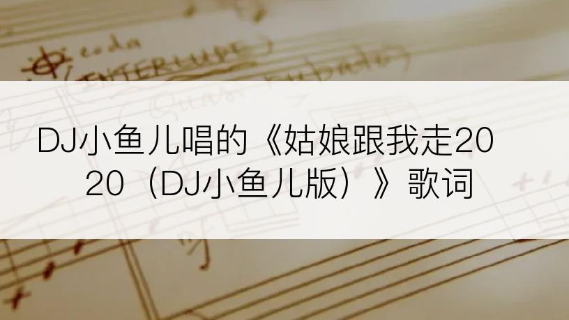 DJ小鱼儿唱的《姑娘跟我走2020（DJ小鱼儿版）》歌词