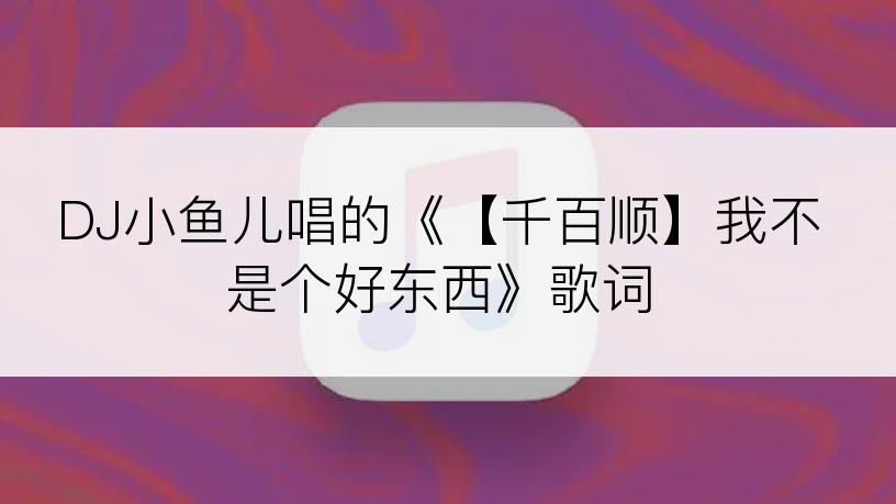 DJ小鱼儿唱的《【千百顺】我不是个好东西》歌词