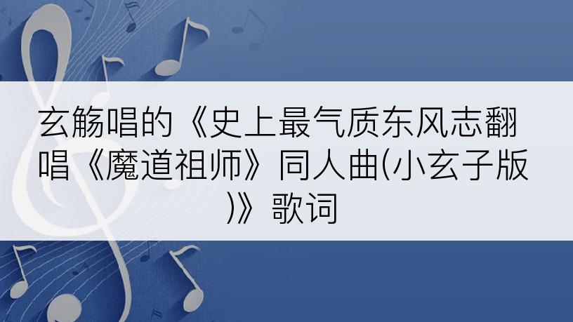 玄觞唱的《史上最气质东风志翻唱《魔道祖师》同人曲(小玄子版)》歌词