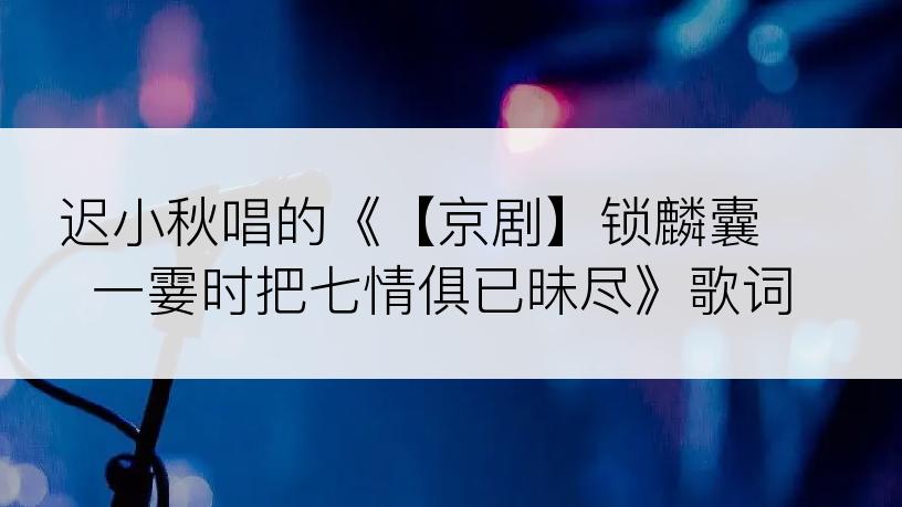 迟小秋唱的《【京剧】锁麟囊 一霎时把七情俱已昧尽》歌词