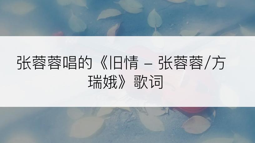 张蓉蓉唱的《旧情 - 张蓉蓉/方瑞娥》歌词