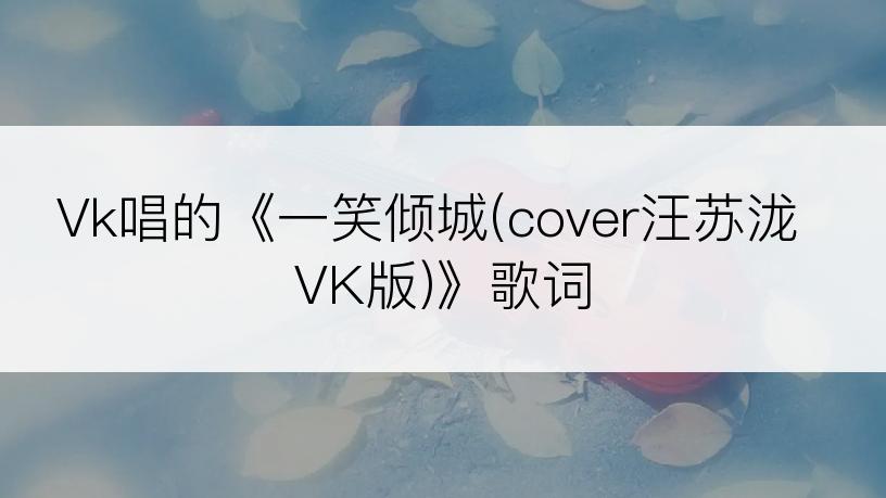 Vk唱的《一笑倾城(cover汪苏泷 VK版)》歌词