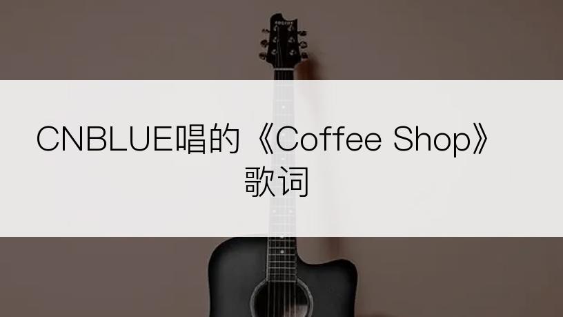 CNBLUE唱的《Coffee Shop》歌词