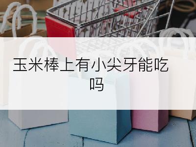 玉米棒上有小尖牙能吃吗