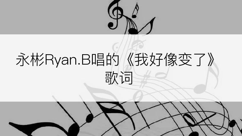 永彬Ryan.B唱的《我好像变了》歌词