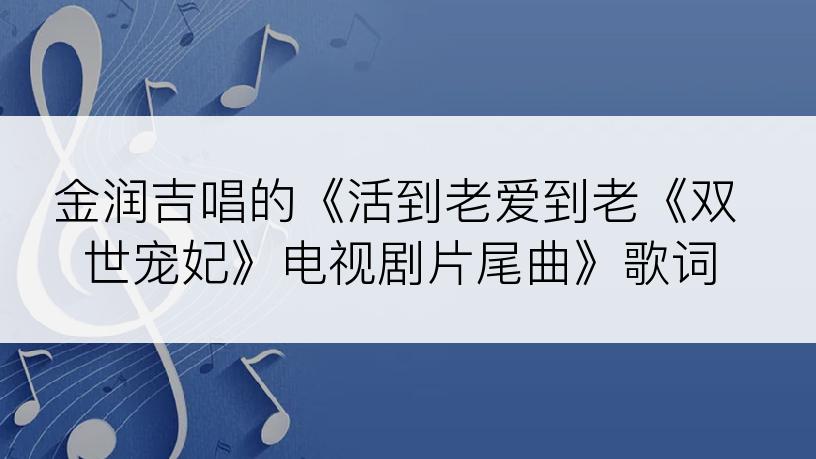 金润吉唱的《活到老爱到老《双世宠妃》电视剧片尾曲》歌词
