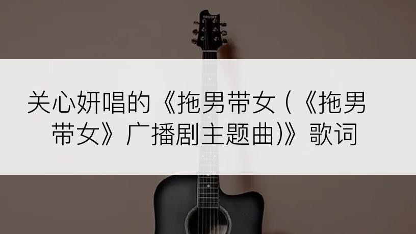 关心妍唱的《拖男带女 (《拖男带女》广播剧主题曲)》歌词