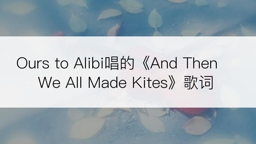 Ours to Alibi唱的《And Then We All Made Kites》歌词