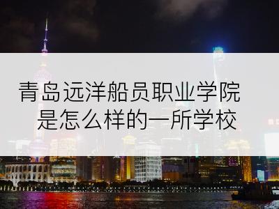 青岛远洋船员职业学院是怎么样的一所学校