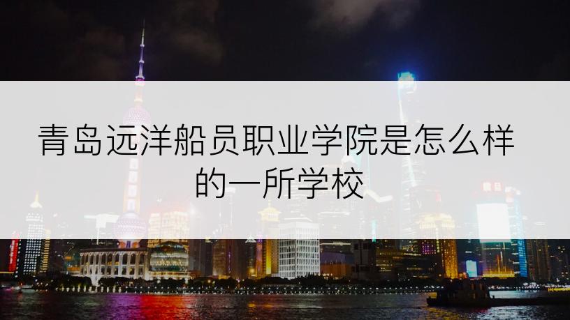 青岛远洋船员职业学院是怎么样的一所学校