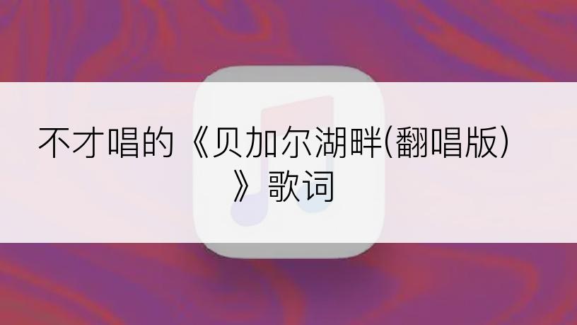 不才唱的《贝加尔湖畔(翻唱版)》歌词