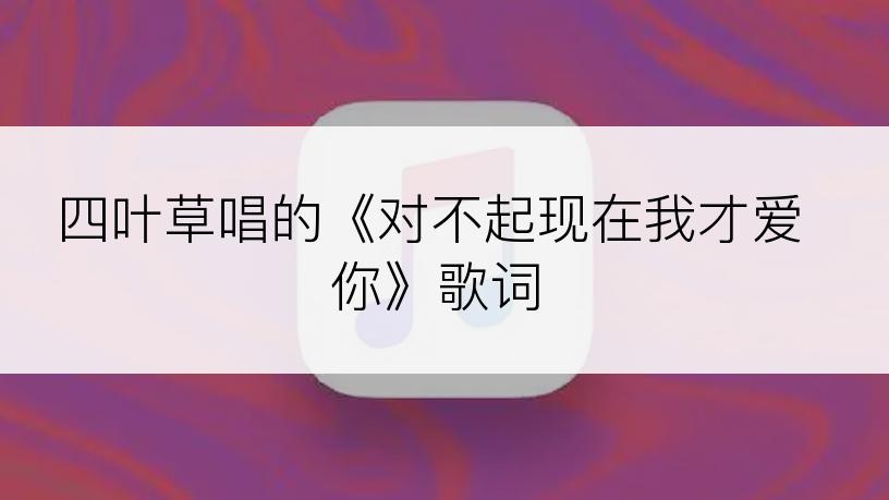 四叶草唱的《对不起现在我才爱你》歌词