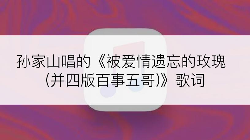 孙家山唱的《被爱情遗忘的玫瑰 (并四版百事五哥)》歌词