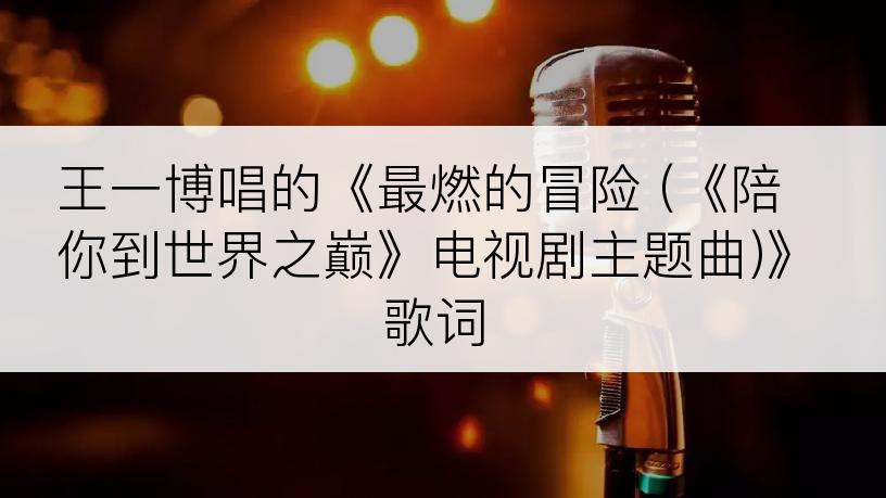 王一博唱的《最燃的冒险 (《陪你到世界之巅》电视剧主题曲)》歌词