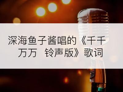 深海鱼子酱唱的《千千万万  铃声版》歌词