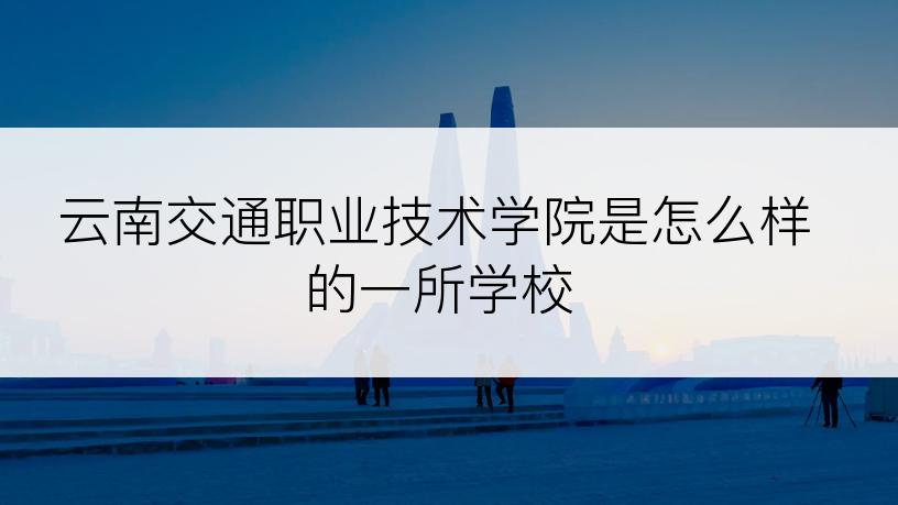 云南交通职业技术学院是怎么样的一所学校