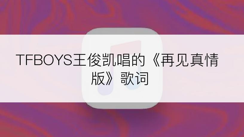 TFBOYS王俊凯唱的《再见真情版》歌词
