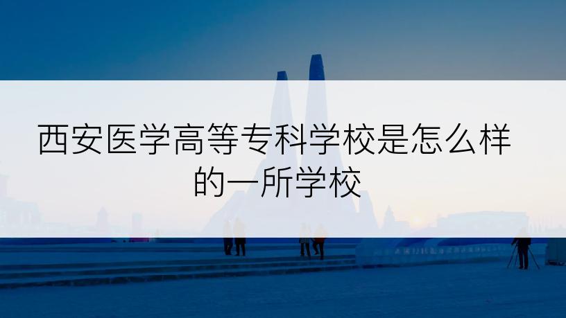 西安医学高等专科学校是怎么样的一所学校