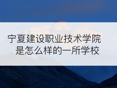 宁夏建设职业技术学院是怎么样的一所学校