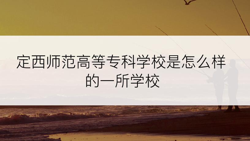 定西师范高等专科学校是怎么样的一所学校