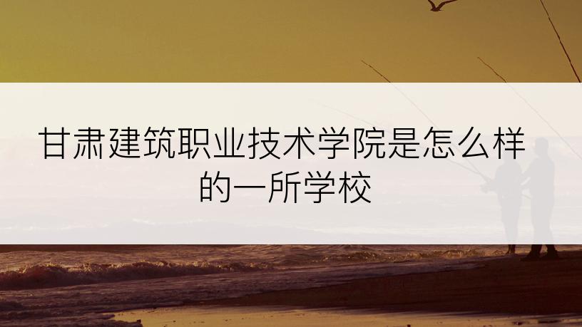 甘肃建筑职业技术学院是怎么样的一所学校