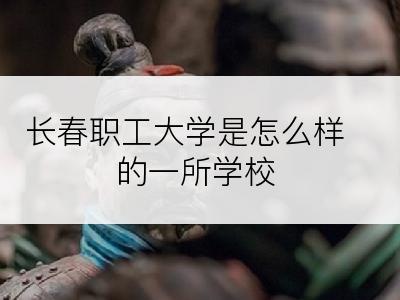 长春职工大学是怎么样的一所学校