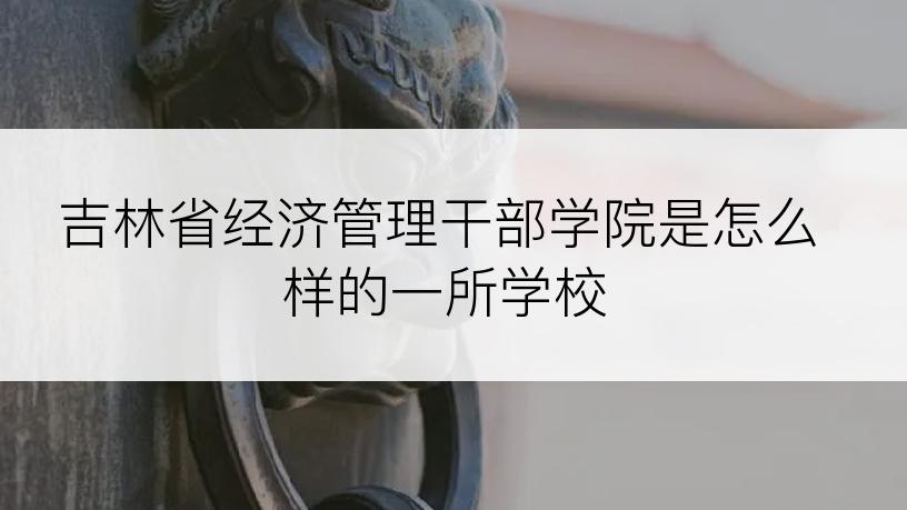 吉林省经济管理干部学院是怎么样的一所学校