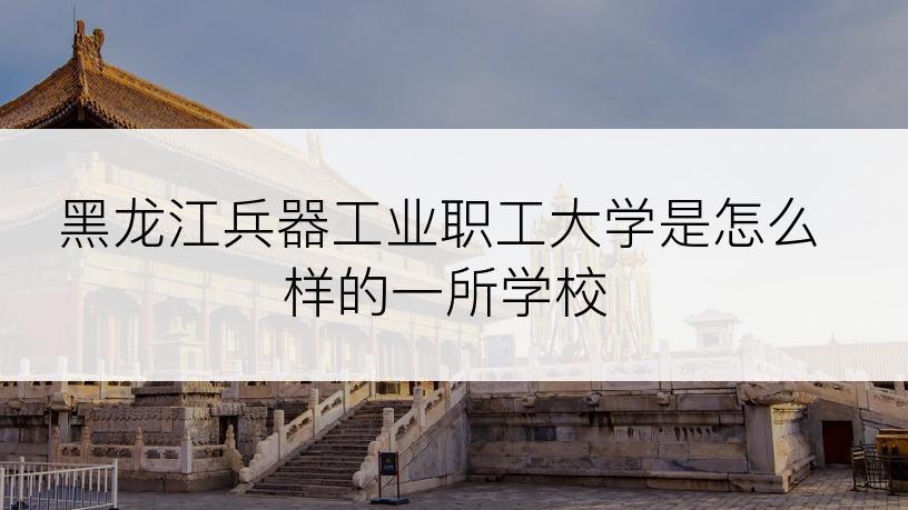 黑龙江兵器工业职工大学是怎么样的一所学校
