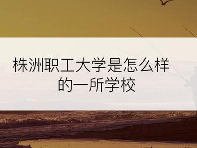 株洲职工大学是怎么样的一所学校