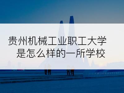贵州机械工业职工大学是怎么样的一所学校