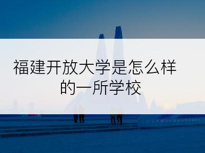 福建开放大学是怎么样的一所学校