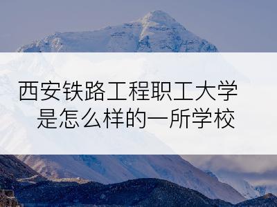 西安铁路工程职工大学是怎么样的一所学校