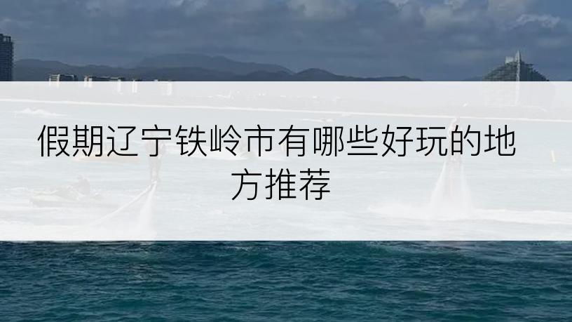 假期辽宁铁岭市有哪些好玩的地方推荐
