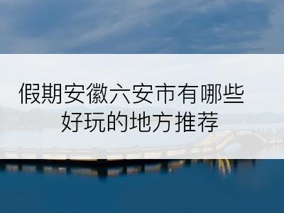 假期安徽六安市有哪些好玩的地方推荐