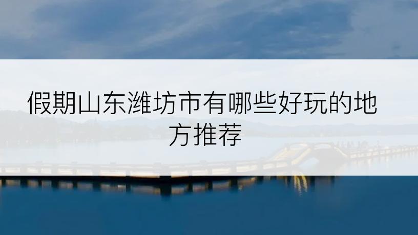 假期山东潍坊市有哪些好玩的地方推荐