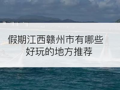 假期江西赣州市有哪些好玩的地方推荐