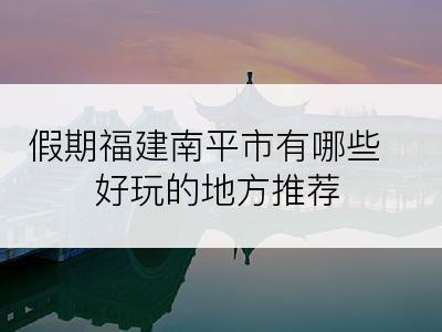 假期福建南平市有哪些好玩的地方推荐