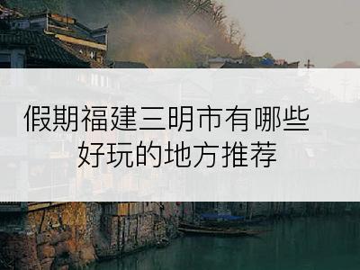 假期福建三明市有哪些好玩的地方推荐