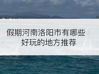 假期河南洛阳市有哪些好玩的地方推荐