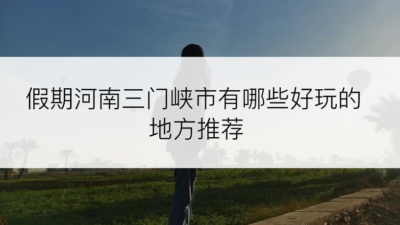 假期河南三门峡市有哪些好玩的地方推荐