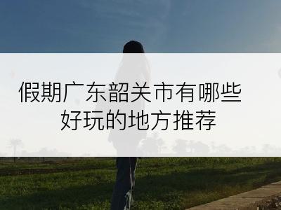 假期广东韶关市有哪些好玩的地方推荐