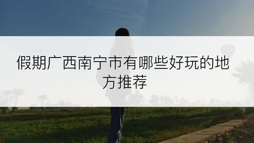 假期广西南宁市有哪些好玩的地方推荐