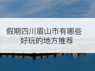 假期四川眉山市有哪些好玩的地方推荐