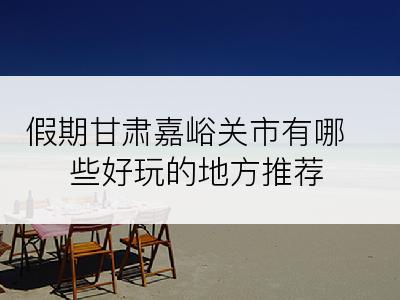 假期甘肃嘉峪关市有哪些好玩的地方推荐