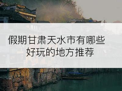 假期甘肃天水市有哪些好玩的地方推荐